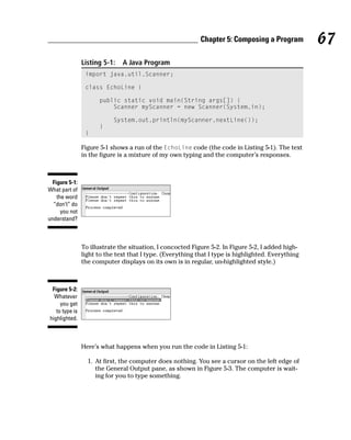 Chapter 5: Composing a Program          67
                Listing 5-1:   A Java Program
                 import java.util.Scanner;

                 class EchoLine {

                      public static void main(String args[]) {
                          Scanner myScanner = new Scanner(System.in);

                           System.out.println(myScanner.nextLine());
                      }
                 }

                Figure 5-1 shows a run of the EchoLine code (the code in Listing 5-1). The text
                in the figure is a mixture of my own typing and the computer’s responses.



  Figure 5-1:
What part of
    the word
  “don’t” do
      you not
understand?



                To illustrate the situation, I concocted Figure 5-2. In Figure 5-2, I added high-
                light to the text that I type. (Everything that I type is highlighted. Everything
                the computer displays on its own is in regular, un-highlighted style.)



 Figure 5-2:
  Whatever
     you get
   to type is
highlighted.



                Here’s what happens when you run the code in Listing 5-1:

                  1. At first, the computer does nothing. You see a cursor on the left edge of
                     the General Output pane, as shown in Figure 5-3. The computer is wait-
                     ing for you to type something.
 