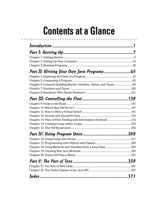 Contents at a Glance
Introduction .................................................................1
Part I: Revving Up........................................................7
Chapter 1: Getting Started.................................................................................................9
Chapter 2: Setting Up Your Computer ...........................................................................23
Chapter 3: Running Programs.........................................................................................33

Part II: Writing Your Own Java Programs .....................45
Chapter 4: Exploring the Parts of a Program ................................................................47
Chapter 5: Composing a Program ..................................................................................65
Chapter 6: Using the Building Blocks: Variables, Values, and Types .........................89
Chapter 7: Numbers and Types ....................................................................................103
Chapter 8: Numbers? Who Needs Numbers?..............................................................121

Part III: Controlling the Flow.....................................139
Chapter 9: Forks in the Road ........................................................................................141
Chapter 10: Which Way Did He Go? .............................................................................157
Chapter 11: How to Flick a Virtual Switch...................................................................181
Chapter 12: Around and Around It Goes .....................................................................195
Chapter 13: Piles of Files: Dealing with Information Overload .................................215
Chapter 14: Creating Loops within Loops...................................................................233
Chapter 15: The Old Runaround...................................................................................245

Part IV: Using Program Units ....................................269
Chapter 16: Using Loops and Arrays ...........................................................................271
Chapter 17: Programming with Objects and Classes.................................................289
Chapter 18: Using Methods and Variables from a Java Class ...................................303
Chapter 19: Creating New Java Methods.....................................................................325
Chapter 20: Oooey GUI Was a Worm ............................................................................347

Part V: The Part of Tens ............................................359
Chapter 21: Ten Sets of Web Links ...............................................................................361
Chapter 22: Ten Useful Classes in the Java API ..........................................................367

Index .......................................................................371
 