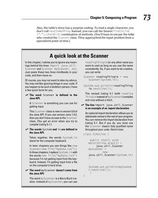 Chapter 5: Composing a Program              73
          Also, the table’s story has a surprise ending. To read a single character, you
          don’t call nextSomething. Instead, you can call the bizarre findInLine
          (“.”).charAt(0) combination of methods. (You’ll have to excuse the folks
          who created the Scanner class. They approached the input problem from a
          specialized point of view.)




                       A quick look at the Scanner
In this chapter, I advise you to ignore any mean-       readingThingie (or any other name you
ings behind the lines import java.util.                 want to use) as long as you use the name
Scanner and Scanner myScanner, etc.                     consistently. So, if you want to be creative,
Just paste these two lines mindlessly in your           you can write
code, and then move on.                             Scanner readingThingie = new
Of course, you may not want to take my advice.         Scanner(System.in);
You may not like ignoring things in your code. If
you happen to be such a stubborn person, I have     System.out.println(readingThing
                                                       ie.nextLine());
a few quick facts for you.
                                                        The revised Listing 5-1 (with reading
    The word Scanner is defined in the
                                                        Thingie instead of myScanner) compiles
    Java API.
                                                        and runs without a hitch.
    A Scanner is something you can use for
                                                        The line import java.util.Scanner
    getting input.
                                                        is an example of an import declaration.
    This Scanner class is new in version 5.0 of
                                                        An optional import declaration allows you to
    the Java API. If you use version Java 1.4.2,
                                                        abbreviate names in the rest of your program.
    then you don’t have access to the Scanner
                                                        You can remove the import declaration from
    class. (You get an error when you try to
                                                        Listing 5-1. But if you do, you must use
    compile Listing 5-1.)
                                                        the Scanner class’s fully qualified name
    The words System and in are defined in              throughout your code. Here’s how:
    the Java API.
                                                    class EchoLine {
    Taken together, the words System.in
    stand for the computer keyboard.                        public static void
                                                           main(String args[]) {
    In later chapters you see things like new                   java.util.Scanner
    Scanner(new File(“myData.txt”)).                       myScanner =
    In those chapters, I replace System.in with                     new
    the words new File(“myData.txt”)                       java.util.Scanner(System.in)
    because I’m not getting input from the key-            ;
    board. Instead, I’m getting input from a file
    on the computer’s hard drive.
                                                           System.out.println(myScanne
    The word myScanner doesn’t come from                   r.nextLine());
    the Java API.                                           }
                                                    }
    The word myScanner is a Barry Burd cre-
    ation. Instead of myScanner, you can use
 