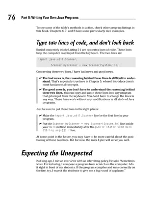 74   Part II: Writing Your Own Java Programs

               To see some of the table’s methods in action, check other program listings in
               this book. Chapters 6, 7, and 8 have some particularly nice examples.



               Type two lines of code, and don’t look back
               Buried innocently inside Listing 5-1 are two extra lines of code. These lines
               help the computer read input from the keyboard. The two lines are

                import java.util.Scanner;

                          Scanner myScanner = new Scanner(System.in);

               Concerning these two lines, I have bad news and good news.

                    The bad news is, the reasoning behind these lines is difficult to under-
                    stand. That’s especially true here in Chapter 5, where I introduce Java’s
                    most fundamental concepts.
                    The good news is, you don’t have to understand the reasoning behind
                    these two lines. You can copy and paste these lines into any program
                    that gets input from the keyboard. You don’t have to change the lines in
                    any way. These lines work without any modifications in all kinds of Java
                    programs.

               Just be sure to put these lines in the right places:

                    Make the import java.util.Scanner line be the first line in your
                    program.
                    Put the Scanner myScanner = new Scanner(System.in) line inside
                    your main method immediately after the public static void main
                    (String args[]) { line.

               At some point in the future, you may have to be more careful about the posi-
               tioning of these two lines. But for now, the rules I give will serve you well.




     Expecting the Unexpected
               Not long ago, I met an instructor with an interesting policy. He said, “Sometimes
               when I’m lecturing, I compose a program from scratch on the computer. I do
               it right in front of my students. If the program compiles and runs correctly on
               the first try, I expect the students to give me a big round of applause.”
 