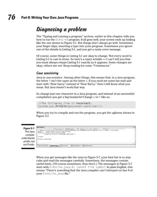 76   Part II: Writing Your Own Java Programs


                     Diagnosing a problem
                     The “Typing and running a program” section, earlier in this chapter, tells you
                     how to run the EchoLine program. If all goes well, your screen ends up looking
                     like the one shown in Figure 5-1. But things don’t always go well. Sometimes
                     your finger slips, inserting a typo into your program. Sometimes you ignore
                     one of the details in Listing 5-1, and you get a nasty error message.

                     Of course, some things in Listing 5-1 are okay to change. Not every word in
                     Listing 5-1 is cast in stone. So here’s a nasty wrinkle — I can’t tell you that
                     you must always retype Listing 5-1 exactly as it appears. Some changes are
                     okay; others are not. Keep reading for some “f’rinstances.”

                     Case sensitivity
                     Java is case-sensitive. Among other things, this means that, in a Java program,
                     the letter P isn’t the same as the letter p. If you send me some fan mail and
                     start with “Dear barry” instead of “Dear Barry,” then I still know what you
                     mean. But Java doesn’t work that way.

                     So change just one character in a Java program, and instead of an uneventful
                     compilation you get a big headache! Change p to P like so:

                      //The following line is incorrect:
                      System.out.Println(myScanner.nextLine());

                     When you try to compile and run the program, you get the ugliness shown in
                     Figure 5-7.



       Figure 5-7:
        The Java
         compiler
     understands
      println, but
      not Println.



                     When you get messages like the ones in Figure 5-7, your best bet is to stay
                     calm and read the messages carefully. Sometimes, the messages contain
                     useful hints. (Of course sometimes, they don’t.) The messages in Figure 5-7
                     start with EchoLine.java:8: cannot find symbol. In plain English, this
                     means “There’s something that the Java compiler can’t interpret on line 8 of
                     your EchoLine.java file.”
 