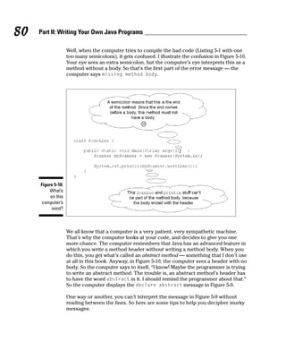 80   Part II: Writing Your Own Java Programs

                    Well, when the computer tries to compile the bad code (Listing 5-1 with one
                    too many semicolons), it gets confused. I illustrate the confusion in Figure 5-10.
                    Your eye sees an extra semicolon, but the computer’s eye interprets this as a
                    method without a body. So that’s the first part of the error message — the
                    computer says missing method body.




     Figure 5-10:
          What’s
          on this
      computer’s
           mind?



                    We all know that a computer is a very patient, very sympathetic machine.
                    That’s why the computer looks at your code, and decides to give you one
                    more chance. The computer remembers that Java has an advanced feature in
                    which you write a method header without writing a method body. When you
                    do this, you get what’s called an abstract method — something that I don’t use
                    at all in this book. Anyway, in Figure 5-10, the computer sees a header with no
                    body. So the computer says to itself, “I know! Maybe the programmer is trying
                    to write an abstract method. The trouble is, an abstract method’s header has
                    to have the word abstract in it. I should remind the programmer about that.”
                    So the computer displays the declare abstract message in Figure 5-9.

                    One way or another, you can’t interpret the message in Figure 5-9 without
                    reading between the lines. So here are some tips to help you decipher murky
                    messages:
 