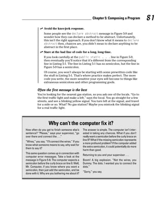 Chapter 5: Composing a Program              81
                 Avoid the knee-jerk response.
                 Some people see the declare abstract message in Figure 5-9 and
                 wonder how they can declare a method to be abstract. Unfortunately,
                 this isn’t the right approach. If you don’t know what it means to declare
                 abstract then, chances are, you didn’t mean to declare anything to be
                 abstract in the first place.
                 Stare at the bad line of code for a long, long time.
                 If you look carefully at the public static . . . line in Figure 5-9,
                 then eventually you’ll notice that it’s different from the corresponding
                 line in Listing 5-1. The line in Listing 5-1 has no semicolon, but the line in
                 Figure 5-9 has a semicolon.
                 Of course, you won’t always be starting with some prewritten code like
                 the stuff in Listing 5-1. That’s where practice makes perfect. The more
                 code you write, the more sensitive your eyes will become to things like
                 extraneous semicolons and other programming goofs.

           Often the first message is the best
           You’re looking for the nearest gas station, so you ask one of the locals. “Go to
           the first traffic light and make a left,” says the local. You go straight for a few
           streets, and see a blinking yellow signal. You turn left at the signal, and travel
           for a mile or so. What? No gas station? Maybe you mistook the blinking signal
           for a real traffic light.




                     Why can’t the computer fix it?
How often do you get to finish someone else’s        The answer is simple. The computer isn’t inter-
sentence? “Please,” says your supervisor, “go        ested in taking any chances. What if you don’t
over there and connect the . . .”                    really want a semicolon before the curly brace on
                                                     line 9? What if the missing semicolon represents
“Wires,” you say. “I’ll connect the wires.” If you
                                                     a more profound problem? If the computer added
know what someone means to say, why wait for
                                                     the extra semicolon, it could potentially do more
them to say it?
                                                     harm than good.
This same question comes up in connection with
                                                     Returning to you and your supervisor . . .
computer error messages. Take a look at the
message in Figure 5-8. The computer expects a        Boom! A big explosion. “Not the wires, you
semicolon before the curly brace on line 9. Well,    Dummy. The dots. I wanted you to connect the
Mr. Computer, if you know where you want a           dots.”
semicolon, then just add the semicolon, and be
                                                     “Sorry,” you say.
done with it. Why are you bothering me about it?
 