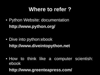 Where to refer ?
●   Python Website: documentation
    http://www.python.org/

●   Dive into python:ebook
    http://www.diveintopython.net

●   How to think like a computer scientish:
    ebook
    http://www.greenteapress.com/
 