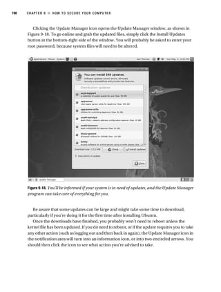 198   CHAPTER 9 ■ HOW TO SEC URE Y OUR COMPUTE R



         Clicking the Update Manager icon opens the Update Manager window, as shown in
      Figure 9-18. To go online and grab the updated files, simply click the Install Updates
      button at the bottom-right side of the window. You will probably be asked to enter your
      root password, because system files will need to be altered.




      Figure 9-18. You’ll be informed if your system is in need of updates, and the Update Manager
      program can take care of everything for you.


         Be aware that some updates can be large and might take some time to download,
      particularly if you’re doing it for the first time after installing Ubuntu.
         Once the downloads have finished, you probably won’t need to reboot unless the
      kernel file has been updated. If you do need to reboot, or if the update requires you to take
      any other action (such as logging out and then back in again), the Update Manager icon in
      the notification area will turn into an information icon, or into two encircled arrows. You
      should then click the icon to see what action you’re advised to take.
 