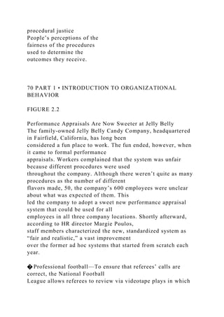 procedural justice
People’s perceptions of the
fairness of the procedures
used to determine the
outcomes they receive.
70 PART 1 • INTRODUCTION TO ORGANIZATIONAL
BEHAVIOR
FIGURE 2.2
Performance Appraisals Are Now Sweeter at Jelly Belly
The family-owned Jelly Belly Candy Company, headquartered
in Fairfield, California, has long been
considered a fun place to work. The fun ended, however, when
it came to formal performance
appraisals. Workers complained that the system was unfair
because different procedures were used
throughout the company. Although there weren’t quite as many
procedures as the number of different
flavors made, 50, the company’s 600 employees were unclear
about what was expected of them. This
led the company to adopt a sweet new performance appraisal
system that could be used for all
employees in all three company locations. Shortly afterward,
according to HR director Margie Poulos,
staff members characterized the new, standardized system as
“fair and realistic,” a vast improvement
over the former ad hoc systems that started from scratch each
year.
� Professional football—To ensure that referees’ calls are
correct, the National Football
League allows referees to review via videotape plays in which
 