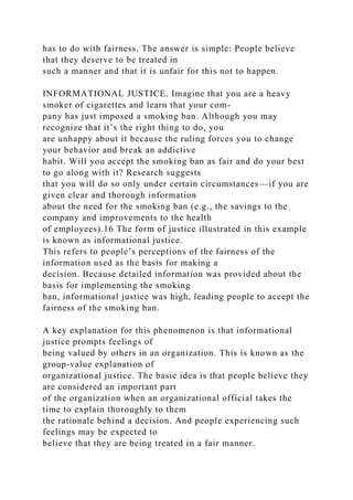 has to do with fairness. The answer is simple: People believe
that they deserve to be treated in
such a manner and that it is unfair for this not to happen.
INFORMATIONAL JUSTICE. Imagine that you are a heavy
smoker of cigarettes and learn that your com-
pany has just imposed a smoking ban. Although you may
recognize that it’s the right thing to do, you
are unhappy about it because the ruling forces you to change
your behavior and break an addictive
habit. Will you accept the smoking ban as fair and do your best
to go along with it? Research suggests
that you will do so only under certain circumstances—if you are
given clear and thorough information
about the need for the smoking ban (e.g., the savings to the
company and improvements to the health
of employees).16 The form of justice illustrated in this example
is known as informational justice.
This refers to people’s perceptions of the fairness of the
information used as the basis for making a
decision. Because detailed information was provided about the
basis for implementing the smoking
ban, informational justice was high, leading people to accept the
fairness of the smoking ban.
A key explanation for this phenomenon is that informational
justice prompts feelings of
being valued by others in an organization. This is known as the
group-value explanation of
organizational justice. The basic idea is that people believe they
are considered an important part
of the organization when an organizational official takes the
time to explain thoroughly to them
the rationale behind a decision. And people experiencing such
feelings may be expected to
believe that they are being treated in a fair manner.
 