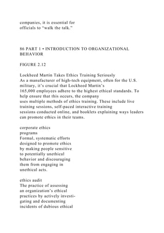 companies, it is essential for
officials to “walk the talk.”
86 PART 1 • INTRODUCTION TO ORGANIZATIONAL
BEHAVIOR
FIGURE 2.12
Lockheed Martin Takes Ethics Training Seriously
As a manufacturer of high-tech equipment, often for the U.S.
military, it’s crucial that Lockheed Martin’s
165,000 employees adhere to the highest ethical standards. To
help ensure that this occurs, the company
uses multiple methods of ethics training. These include live
training sessions, self-paced interactive training
sessions conducted online, and booklets explaining ways leaders
can promote ethics in their teams.
corporate ethics
programs
Formal, systematic efforts
designed to promote ethics
by making people sensitive
to potentially unethical
behavior and discouraging
them from engaging in
unethical acts.
ethics audit
The practice of assessing
an organization’s ethical
practices by actively investi-
gating and documenting
incidents of dubious ethical
 