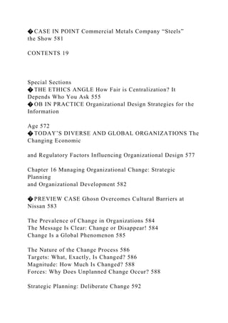 � CASE IN POINT Commercial Metals Company “Steels”
the Show 581
CONTENTS 19
Special Sections
� THE ETHICS ANGLE How Fair is Centralization? It
Depends Who You Ask 555
� OB IN PRACTICE Organizational Design Strategies for the
Information
Age 572
� TODAY’S DIVERSE AND GLOBAL ORGANIZATIONS The
Changing Economic
and Regulatory Factors Influencing Organizational Design 577
Chapter 16 Managing Organizational Change: Strategic
Planning
and Organizational Development 582
� PREVIEW CASE Ghosn Overcomes Cultural Barriers at
Nissan 583
The Prevalence of Change in Organizations 584
The Message Is Clear: Change or Disappear! 584
Change Is a Global Phenomenon 585
The Nature of the Change Process 586
Targets: What, Exactly, Is Changed? 586
Magnitude: How Much Is Changed? 588
Forces: Why Does Unplanned Change Occur? 588
Strategic Planning: Deliberate Change 592
 