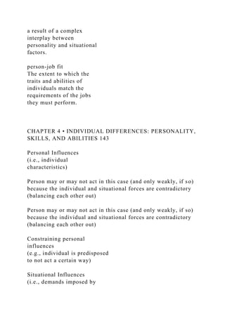 a result of a complex
interplay between
personality and situational
factors.
person-job fit
The extent to which the
traits and abilities of
individuals match the
requirements of the jobs
they must perform.
CHAPTER 4 • INDIVIDUAL DIFFERENCES: PERSONALITY,
SKILLS, AND ABILITIES 143
Personal Influences
(i.e., individual
characteristics)
Person may or may not act in this case (and only weakly, if so)
because the individual and situational forces are contradictory
(balancing each other out)
Person may or may not act in this case (and only weakly, if so)
because the individual and situational forces are contradictory
(balancing each other out)
Constraining personal
influences
(e.g., individual is predisposed
to not act a certain way)
Situational Influences
(i.e., demands imposed by
 