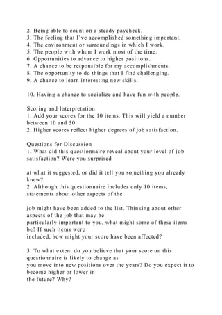 2. Being able to count on a steady paycheck.
3. The feeling that I’ve accomplished something important.
4. The environment or surroundings in which I work.
5. The people with whom I work most of the time.
6. Opportunities to advance to higher positions.
7. A chance to be responsible for my accomplishments.
8. The opportunity to do things that I find challenging.
9. A chance to learn interesting new skills.
10. Having a chance to socialize and have fun with people.
Scoring and Interpretation
1. Add your scores for the 10 items. This will yield a number
between 10 and 50.
2. Higher scores reflect higher degrees of job satisfaction.
Questions for Discussion
1. What did this questionnaire reveal about your level of job
satisfaction? Were you surprised
at what it suggested, or did it tell you something you already
knew?
2. Although this questionnaire includes only 10 items,
statements about other aspects of the
job might have been added to the list. Thinking about other
aspects of the job that may be
particularly important to you, what might some of these items
be? If such items were
included, how might your score have been affected?
3. To what extent do you believe that your score on this
questionnaire is likely to change as
you move into new positions over the years? Do you expect it to
become higher or lower in
the future? Why?
 