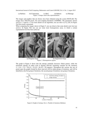 International Journal of Soft Computing, Mathematics and Control (IJSCMC),Vol. 4, No. 3, August 2015
10
(a) Barbara (b) Cameraman (c) Bird (d) Baboon (e) Montage
Figure. 4. Images used in the experimentation.
The images and graphics that are shown, have been obtained using the system MATLAB. The
images have 256x256 pixels, the used stopping threshold is 0.000001. The parameters chosen
were hs = 3 and hr = 5. For more details on our algorithm, one can refer to [11], [10]. In Figure
5(a) first result is presented.
When comparing the images shown in Figure 5, one can observe that some details were lost (see
arrows). In Figure 5(b) one can see some more homogeneous areas, in which a certain
segmentation level has been achieved.
(a) Original image (b) Segmented image
Figure. 5. Homogeneous regions
The graph in Figure 6 shows that the entropy gradually decreases (black points), while the
maximum entropy of order ݊ has 6 disjoint intervals remaining constant for the iterations
1 − 2, 6 − 7, 9 − 10, 13 − 15, 23 − 26, 29 − 95 (squares). Throughout this section, the sets of
points upon the graphs formed by these intervals will be called groups of iterations, and will be
identified as the first group of iterations, the second group of iterations, last group of iterations.
Figure 6. Graphs of entropy. Em vs. Number of iterations (Barbara)
 