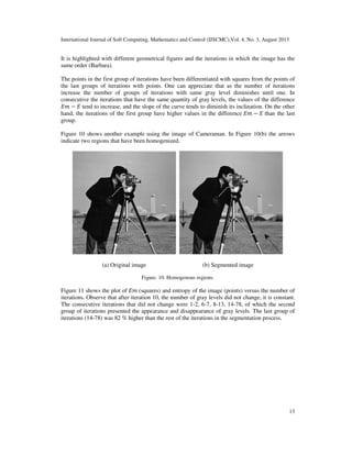 International Journal of Soft Computing, Mathematics and Control (IJSCMC),Vol. 4, No. 3, August 2015
13
It is highlighted with different geometrical figures and the iterations in which the image has the
same order (Barbara).
The points in the first group of iterations have been differentiated with squares from the points of
the last groups of iterations with points. One can appreciate that as the number of iterations
increase the number of groups of iterations with same gray level diminishes until one. In
consecutive the iterations that have the same quantity of gray levels, the values of the difference
‫݉ܧ‬ − ‫ܧ‬ tend to increase, and the slope of the curve tends to diminish its inclination. On the other
hand, the iterations of the first group have higher values in the difference ‫݉ܧ‬ − ‫ܧ‬ than the last
group.
Figure 10 shows another example using the image of Cameraman. In Figure 10(b) the arrows
indicate two regions that have been homogenized.
(a) Original image (b) Segmented image
Figure. 10. Homogenous regions.
Figure 11 shows the plot of ‫݉ܧ‬ (squares) and entropy of the image (points) versus the number of
iterations. Observe that after iteration 10, the number of gray levels did not change, it is constant.
The consecutive iterations that did not change were 1-2, 6-7, 8-13, 14-78, of which the second
group of iterations presented the appearance and disappearance of gray levels. The last group of
iterations (14-78) was 82 % higher than the rest of the iterations in the segmentation process.
 