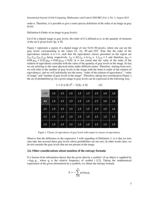 International Journal of Soft Computing, Mathematics and Control (IJSCMC),Vol. 4, No. 3, August 2015
5
order ݊. Therefore, it is possible to give a more precise definition of the order of an image in gray
levels.
Definition 6 (Order of an image in gray levels):
Let ‫ܩ‬ be a digital image in gray levels, the order of ‫ܩ‬ is defined as ݊, as the quantity of elements
of the set ሼ݅	݃‫݌|		݈݁ݒ݈݁	ݕܽݎ‬௜ ≠ 0ሽ.
Figure 1 represents a region of a digital image of size 5x10 (50 pixels), where one can see the
gray levels corresponding to the values 15 , 16 , 49 and 159 . Note that the order of the
equivalence relation is ݊ = 4, such that the equivalence classes presented on the region are
‫ܥ‬ଵହ, ‫ܥ‬ଵ଺, ‫ܥ‬ସଽ, ‫ܥ‬ଵହଽ being respectively, ݈ଵହ = 42, ݈ଵ଺ = 6, ݈ସଽ = 	1, ݈ଵହଽ = 1 and therefore, ‫݌‬ଵହ =
0.84, ‫݌‬ଵ଺ = 0.32, ‫݌‬ସଽ = 0.02, ‫݌‬ଵହଽ = 0.02. It is not casual that the value of the order of the
relation of equivalence coincides with the value of the quantity of gray levels in the image. In fact,
we are referring to the same physical entity under different names. Therefore, starting from now,
we will refer to the number of gray levels in the image with the letter ݊ (order of the relation of
equivalence), and we will indistinctly use the terms: “order of the relation of equivalence”, “order
of image” and “number of gray levels in the image”. Therefore, taking into consideration Figure 1,
the set of probabilities ‫݌‬௜ for a given image in gray levels can be expressed in the following way:
‫ܫ‬ = ሼ݅ ∈ [0, 2஻
− 1]	|݇௜ ≠ 0ሽ.																		(3)
Figure 1. Classes of equivalence of gray levels with respect to classes of equivalence.
Observe that the difference in the expression 3 with regarding of Definition 1, it is that we now
only take into account those gray levels whose probabilities are not zero. In other words, here, we
do not consider the gray levels that are not present in the image.
2.6. Other considerations about notation of the entropy formula
It is known from information theory that the given data by a symbol ݅ of an object is supplied by
−݈‫݃݋‬ଶ	‫ݍ‬௜ , where ‫ݍ‬௜ is the relative frequency of symbol ݅ [12]. Taking the mathematical
expectation of the given information by n symbols, we obtain the entropy formula
‫ܧ‬ = − ෍ ‫ݍ‬௜݈‫݃݋‬ଶ‫ݍ‬௜
௡
௜ୀ଴
,
 