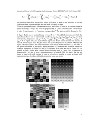 International Journal of Soft Computing, Mathematics and Control (IJSCMC),Vol. 4, No. 3, August 2015
7
‫ܧ‬ଵ = − ෍ ‫݌‬௜݈‫݃݋‬ଶ‫݌‬௜
ଶಳିଵ
௜ୀ଴
= − ෍
1
݊
݈‫݃݋‬ଶ
1
݊
ଶಳିଵ
௜ୀ଴
= −݊ ൬
1
݊
݈‫݃݋‬ଶ
1
݊
൰ = −݈‫݃݋‬ଶ
1
݊
= ݈‫݃݋‬ଶ݊. ∎
The result obtaining from the previous lemma is not new. In what we are interested, it is in the
expression of the formula and their later use in the following sections.
Given the previous lemma it follows that any gray level image of order ݊, its entropy cannot be
greater than ݈‫݃݋‬ଶ݊. Images that have the property of ‫݌‬௜ =
ଵ
௡
, ∀݅ ∈ ‫ܫ‬ will be called “ideal images
of order n” and its entropy by “maximum entropy order ݊”. The last term will be denoted by ‫.݉ܧ‬
In Figure 2(a) is shown a digital image of order 8, (݊	 = 	8) and 8‫8ݔ‬ dimension, in which the
equivalence classes can be appreciated; namely, ‫ܥ‬଴, ‫ܥ‬ଷଶ, ‫ܥ‬଺ସ, ‫ܥ‬ଽ଺, ‫ܥ‬ଵଶ଼, ‫ܥ‬ଵ଺଴, ‫ܥ‬ଵଽଶ, ‫ܥ‬ଶଶସ and their
corresponding frequencies are ݈଴ = 7, ݈ଷଶ = 4, ݈଺ସ = 8, ݈ଽ଺ = 9	, ݈ଵଶ଼ = 13, ݈ଵ଺଴ = 12, ݈ଵଽଶ = 3,
݈ଶଶସ = 8. In Figure 2(b), 2(c), 2(d) different regions are shown whose entropies are maxima of
order 8. These regions have the gray levels and relative frequencies in common. Observe that
Figure 2(b) and 2(c) have the same dimensions as the image shown in Figure 2(a), but differ in
the spatial distribution of gray levels, while in Figure 2(d) the region has a smaller dimension.
However, the entropy in Figure 2(b) and 2(c) is the same. In the same way that in Figure 2(d) it is
possible to find a region with a much bigger dimension than in Figure 2(a), for example of
dimension 64	‫,46	ݔ‬ and to have a maximum entropy of order 8. This fact shows that for any
image in gray levels with entropy of order n it is always possible to obtain an image with
maximum entropy of order n and that it presents the same gray levels.
(a) (b)
(a) (b)
 