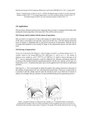 International Journal of Soft Computing, Mathematics and Control (IJSCMC),Vol. 4, No. 3, August 2015
8
Figure. 2. Digital images of order 8. 2(a) ‫ܧ‬ = 2.8740. 2(b) Digital image of order 8, size 8x8, maximum
entropy of order 8, ‫݉ܧ‬ = 3. 2(c) Image digital order 8, size 8x8, maximum entropy of order 8, ‫݉ܧ‬ = 3.
2(d) digital image of order 8, size 4x2, maximum entropy of order 8, ‫݉ܧ‬ = 3.
2.8. Applications
The previously obtained result becomes important when an image is compared with another after
running the iterativealgorithm of the mean shift. This will be seen in section 3.
2.8.1 Entropy and its relation with the classes of equivalence
One can observe in expression (5) that in the entropy of a digital image in gray levels, each term
of the same is associated to one and only a gray level. If this way, a one-one relation among the
terms of entropy is established; that is, gray levels and classes of equivalence. With the aim of
revealing other properties in the entropy of image, in the segmentation process this link will be
used.
2.8.2 Entropy as hypersurface
As was seen in the proof of the Theorem 1, when an image is of order ݊, its entropy depends on (݊ − 1)-
variables related by the formula ∑ ‫݌‬௜
௡ିଵ
௜ୀଵ + ൫1 − ∑ ‫݌‬௜
௡ିଵ
௜ୀଵ ൯ = 1 , with 0 < ‫݌‬௜ < 	1 . The domain of
definition of the variables ‫݌‬௜, with ݅ = 1, ݊ − 1തതതതതതതതതത, is 0 < ∑ ‫݌‬݅
݊−1
݅=1 < 1, which is convex and open set of
ℝ௡ିଵ
, and its topological properties could be employed for obtaining information about the
evolution of the entropy during the segmentation process. Of this way, entropy can be seen as a
hypersurface in (݊ − 1)-dimensional space and it can be applied tools of the theory of differential
geometry.
Note that if ݊	 > 	3 it is not possible to obtain the graph of the entropy function for all pi due to
the inability of representing in ܴଷ
sets with dimensions greater than 3. However, in spite of this, it
is possible to plot the entropy function upon the domain by pairs of pi which are of interest to
analyze. For example, those ‫݌‬௜, that have not been annulled during all the segmentation process.
Figure. 3. Graphs of entropy as a function of two variables, ݊ = 3 (rotated for better visualization)
In space R3 the entropy is seen as a surface (see Figure 3) and its graphical view gives an overview of
treatment for the extension to larger spaces. In Figure 3, the graphs of the entropy function for the case that
 