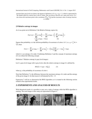 International Journal of Soft Computing, Mathematics and Control (IJSCMC),Vol. 4, No. 3, August 2015
9
presents three gray levels are shown, the domain of definition is 0 < ‫݌‬ଵ + ‫݌‬ଶ < 1, which is represented by
the shaded region by contour lines in the ܻܺ plane. One can observe that this set is open and convex. It is
also shown the maximum point in the coordinates ൫1
3ൗ , 1
3ൗ ൯ and the maximum value of entropy function
is 1.5850.
2.9 Relative entropy in images
As it was point out in Definition 2 the Relative Entropy express by:
‫݌(ܦ‬ ∥ ‫)ݍ‬ = 	෍ ‫݌‬௜
௫∈॒
݈‫݃݋‬
‫݌‬௜
‫ݍ‬௜
= − ෍ ‫݌‬௜
௫∈॒
݈‫ݍ݃݋‬௜ − ൭− ෍ ‫݌‬௜
௫∈॒
݈‫݌݃݋‬௜൱ =
− ෍ ‫݌‬௜
௫∈॒
݈‫ݍ݃݋‬௜ − 	‫݌(ܧ‬௜),																													(6)	
Supose that probability ‫ݑ‬ is the uniform probability of occurrence of colors ݅ ∈ ‫,ܫ‬ i.e., ‫ݍ‬௜ =
1
݊
	∀݅ =
1, ݊തതതതത, then:
‫)ݑ(ܧ‬ = − ෍ ‫݌‬௜
௫∈॒
݈‫ݍ݃݋‬௜ = − ෍ ‫݌‬௜
௫∈॒
݈‫݃݋‬
1
݊
= − ൬݈‫݃݋‬
1
݊
൰ ෍ ‫݌‬௜
௫∈॒
= −݈‫݃݋‬
1
݊
= ݈‫,݊݃݋‬
which it is an entropy of ݊ order. Combining Definition 2 and the concept of maximum entropy
of ݊ we obtain the following concept:
Definition 7 (Relative entropy in gray level images)
Let ‫ܩ‬ a gray level image with ݊ gray levels, then the relative entropy in image ‫ܩ‬ is defined by
ܴ‫)ܩ(ܧ‬ = ݈‫݊݃݋‬ − ‫ܧ‬൫‫݌‬݅
൯,																				(7)
where ‫݌‬௜ is the probability of occurrence of color ݅.
Note that Definition 7 is the difference between the maximum entropy of ݊ order and the entropy
of the given image ‫,ܩ‬ for that reason it will denoted by ‫݉ܧ‬ − ‫.ܧ‬
Expression 7 will let us characterize the ‫݅ܵܪܯ‬ algorithm as it is treated in the following section
related to the experimental results.
3. EXPERIMENTS AND ANALYSIS OF RESULTS
With theoretical results it is possible to carry out a study of entropy while the ‫ܵܯ‬ℎ݅ algorithm is
running. The used images in this study are represented in Figure 4.
 
