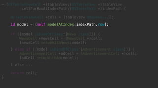 } else ...
return cell;
}
- (UITableViewCell *)tableView:(UITableView *)tableView
cellForRowAtIndexPath:(NSIndexPath *)indexPath {
UITableViewCell *cell = [tableView dequeue...];
id model = [self modelAtIndex:indexPath.row];
if ([model isKindOfClass:[News class]]) {
NewsCell *newsCell = (NewsCell *)cell;
[newsCell setupWithNews:model];
} else if ([model isKindOfClass:[Advertisement class]]) {
AdvertisementCell *adCell = (AdvertisementCell *)cell;
[adCell setupWithAd:model];
 