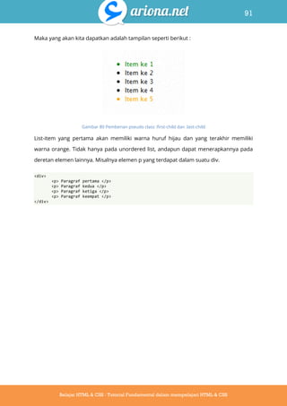 91
Belajar HTML & CSS : Tutorial Fundamental dalam mempelajari HTML & CSS
Maka yang akan kita dapatkan adalah tampilan seperti berikut :
Gambar 80 Pemberian pseudo class :first-child dan :last-child
List-item yang pertama akan memiliki warna huruf hijau dan yang terakhir memiliki
warna orange. Tidak hanya pada unordered list, andapun dapat menerapkannya pada
deretan elemen lainnya. Misalnya elemen p yang terdapat dalam suatu div.
<div>
<p> Paragraf pertama </p>
<p> Paragraf kedua </p>
<p> Paragraf ketiga </p>
<p> Paragraf keempat </p>
</div>
 