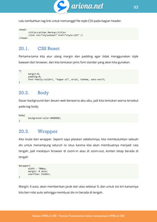 93
Belajar HTML & CSS : Tutorial Fundamental dalam mempelajari HTML & CSS
Lalu tambahkan tag link untuk memanggil file style.CSS pada bagian header.
<head>
<title>Latihan Markup</title>
<link rel=‚stylesheet‛ href=‚style.CSS‛ />
</head>
20.1. CSS Reset
Pertama-tama kita atur ulang margin dan padding agar tidak menggunakan style
bawaan dari browser, dan kita tentukan jenis font standar yang akan kita gunakan.
*{
margin:0;
padding:0;
font-family:calibri, ‚segoe ui‛, arial, tahoma, sans-serif;
}
20.2. Body
Dasar background dari desain web berwarna abu-abu, jadi kita tentukan warna tersebut
pada tag body:
body{
background-color:#DDDDDD;
}
20.3. Wrapper
Kita mulai dari wrapper. Seperti saya jelaskan sebelumnya, kita membutuhkan sebuah
div untuk menampung seluruh isi situs karena kita akan membuatnya menjadi rata
tengah. Jadi meskipun browser di zoom-in atau di zoom-out, konten tetap berada di
tengah
#wrapper{
width : 780px;
margin: 0 auto;
overflow: hidden;
}
Margin: 0 auto, akan memberikan jarak dari atas sebesar 0, dan untuk sisi kiri-kanannya
kita beri nilai auto sehingga membuat div ini berada di tengah.
 