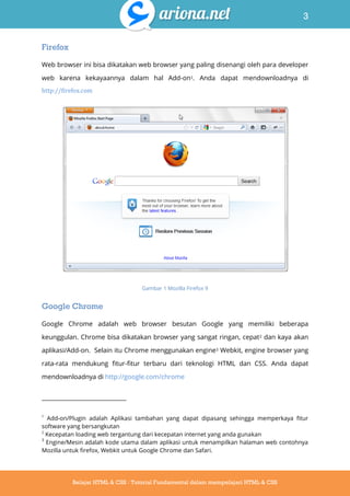 3
Belajar HTML & CSS : Tutorial Fundamental dalam mempelajari HTML & CSS
Firefox
Web browser ini bisa dikatakan web browser yang paling disenangi oleh para developer
web karena kekayaannya dalam hal Add-on1. Anda dapat mendownloadnya di
http://firefox.com
Gambar 1 Mozilla Firefox 9
Google Chrome
Google Chrome adalah web browser besutan Google yang memiliki beberapa
keunggulan. Chrome bisa dikatakan browser yang sangat ringan, cepat2 dan kaya akan
aplikasi/Add-on. Selain itu Chrome menggunakan engine3 Webkit, engine browser yang
rata-rata mendukung fitur-fitur terbaru dari teknologi HTML dan CSS. Anda dapat
mendownloadnya di http://google.com/chrome
1
Add-on/Plugin adalah Aplikasi tambahan yang dapat dipasang sehingga memperkaya fitur
software yang bersangkutan
2
Kecepatan loading web tergantung dari kecepatan internet yang anda gunakan
3
Engine/Mesin adalah kode utama dalam aplikasi untuk menampilkan halaman web contohnya
Mozilla untuk firefox, Webkit untuk Google Chrome dan Safari.
 