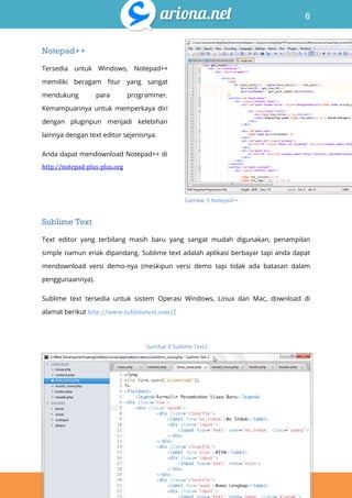 6
Belajar HTML & CSS : Tutorial Fundamental dalam mempelajari HTML & CSS
Notepad++
Tersedia untuk Windows, Notepad++
memiliki beragam fitur yang sangat
mendukung para programmer.
Kemampuannya untuk memperkaya diri
dengan pluginpun menjadi kelebihan
lainnya dengan text editor sejenisnya.
Anda dapat mendownload Notepad++ di
http://notepad-plus-plus.org
Sublime Text
Text editor yang terbilang masih baru yang sangat mudah digunakan, penampilan
simple namun enak dipandang. Sublime text adalah aplikasi berbayar tapi anda dapat
mendownload versi demo-nya (meskipun versi demo tapi tidak ada batasan dalam
penggunaannya).
Sublime text tersedia untuk sistem Operasi Windows, Linux dan Mac, download di
alamat berikut http://www.sublimetext.com/2
Gambar 5 Notepad++
Gambar 6 Sublime Text2
 