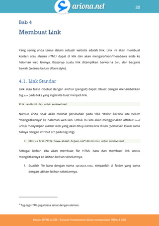20
Belajar HTML & CSS : Tutorial Fundamental dalam mempelajari HTML & CSS
Bab 4
Membuat Link
Yang sering anda temui dalam sebuah website adalah link. Link ini akan membuat
konten atau elemen HTML4 dapat di klik dan akan mengarahkan/membawa anda ke
halaman web lainnya. Biasanya suatu link ditampilkan berwarna biru dan bergaris
bawah (selama belum diberi style).
4.1. Link Standar
Link atau biasa disebut dengan anchor (pengait) dapat dibuat dengan menambahkan
tag <a> pada teks yang ingin kita buat menjadi link.
Klik <a>disini</a> untuk mendownload
Namun anda tidak akan melihat perubahan pada teks “disini” karena kita belum
“mengaitkannya” ke halaman web lain. Untuk itu kita akan menggunakan attribut href
untuk menyimpan alamat web yang akan dituju ketika link di klik (penulisan lokasi sama
halnya dengan attribut src pada tag img).
1. Klik <a href=‚http://www.alamat-tujuan.com‛>disini</a> untuk mendownload
Sebagai latihan kita akan membuat file HTML baru dan membuat link untuk
mengaitkannya ke latihan-latihan sebelumnya.
1. Buatlah file baru dengan nama latihan3.html, simpanlah di folder yang sama
dengan latihan-latihan sebelumnya.
4
Tag-tag HTML juga biasa sebut dengan elemen.
 