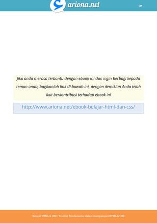 iv
Belajar HTML & CSS : Tutorial Fundamental dalam mempelajari HTML & CSS
Jika anda merasa terbantu dengan ebook ini dan ingin berbagi kepada
teman anda, bagikanlah link di bawah ini, dengan demikian Anda telah
ikut berkontribusi terhadap ebook ini
http://www.ariona.net/ebook-belajar-html-dan-css/
 
