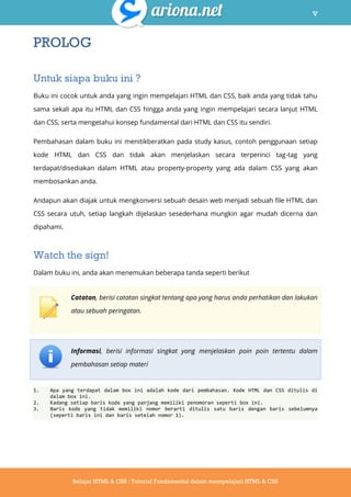 v
Belajar HTML & CSS : Tutorial Fundamental dalam mempelajari HTML & CSS
PROLOG
Untuk siapa buku ini ?
Buku ini cocok untuk anda yang ingin mempelajari HTML dan CSS, baik anda yang tidak tahu
sama sekali apa itu HTML dan CSS hingga anda yang ingin mempelajari secara lanjut HTML
dan CSS, serta mengetahui konsep fundamental dari HTML dan CSS itu sendiri.
Pembahasan dalam buku ini menitikberatkan pada study kasus, contoh penggunaan setiap
kode HTML dan CSS dan tidak akan menjelaskan secara terperinci tag-tag yang
terdapat/disediakan dalam HTML atau property-property yang ada dalam CSS yang akan
membosankan anda.
Andapun akan diajak untuk mengkonversi sebuah desain web menjadi sebuah file HTML dan
CSS secara utuh, setiap langkah dijelaskan sesederhana mungkin agar mudah dicerna dan
dipahami.
Watch the sign!
Dalam buku ini, anda akan menemukan beberapa tanda seperti berikut
Catatan, berisi catatan singkat tentang apa yang harus anda perhatikan dan lakukan
atau sebuah peringatan.
Informasi, berisi informasi singkat yang menjelaskan poin poin tertentu dalam
pembahasan setiap materi
1. Apa yang terdapat dalam box ini adalah kode dari pembahasan. Kode HTML dan CSS ditulis di
dalam box ini.
2. Kadang setiap baris kode yang panjang memiliki penomoran seperti box ini.
3. Baris kode yang tidak memiliki nomor berarti ditulis satu baris dengan baris sebelumnya
(seperti baris ini dan baris setelah nomor 1).
 