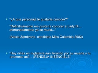 &quot;¿A que personaje le gustaría conocer?&quot;  &quot;Definitivamente me gustaría conocer a Lady Di... afortunadamente ya se murió...&quot;  (Alexia Zambrano, candidata Miss Colombia 2002)  “ Hay niñas en Inglaterra aun llorando por su muerte y tu ¡bromeas así!... ¡PENDEJA INSENCIBLE!  