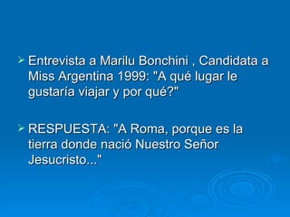 Entrevista a Marilu Bonchini , Candidata a Miss Argentina 1999: &quot;A qué lugar le gustaría viajar y por qué?&quot;  RESPUESTA: &quot;A Roma, porque es la tierra donde nació Nuestro Señor Jesucristo...&quot;  