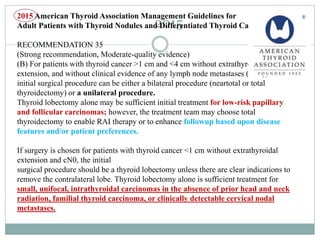 2015
2015 American Thyroid Association Management Guidelines for
Adult Patients with Thyroid Nodules and Differentiated Thyroid Cancer
RECOMMENDATION 35
(Strong recommendation, Moderate-quality evidence)
(B) For patients with thyroid cancer >1 cm and <4 cm without extrathyroidal
extension, and without clinical evidence of any lymph node metastases (cN0), the
initial surgical procedure can be either a bilateral procedure (neartotal or total
thyroidectomy) or a unilateral procedure.
Thyroid lobectomy alone may be sufficient initial treatment for low-risk papillary
and follicular carcinomas; however, the treatment team may choose total
thyroidectomy to enable RAI therapy or to enhance followup based upon disease
features and/or patient preferences.
If surgery is chosen for patients with thyroid cancer <1 cm without extrathyroidal
extension and cN0, the initial
surgical procedure should be a thyroid lobectomy unless there are clear indications to
remove the contralateral lobe. Thyroid lobectomy alone is sufficient treatment for
small, unifocal, intrathyroidal carcinomas in the absence of prior head and neck
radiation, familial thyroid carcinoma, or clinically detectable cervical nodal
metastases.
 