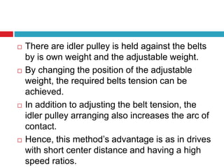  There are idler pulley is held against the belts 
by is own weight and the adjustable weight. 
 By changing the position of the adjustable 
weight, the required belts tension can be 
achieved. 
 In addition to adjusting the belt tension, the 
idler pulley arranging also increases the arc of 
contact. 
 Hence, this method’s advantage is as in drives 
with short center distance and having a high 
speed ratios. 
 