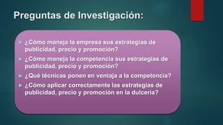 Preguntas de Investigación:
 ¿Cómo maneja la empresa sus estrategias de
publicidad, precio y promoción?
 ¿Cómo maneja la competencia sus estrategias de
publicidad, precio y promoción?
 ¿Qué técnicas ponen en ventaja a la competencia?
 ¿Cómo aplicar correctamente las estrategias de
publicidad, precio y promoción en la dulcería?
 