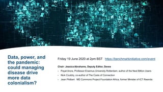 Data, power, and
the pandemic:
could managing
disease drive
more data
colonialism?
Friday 19 June 2020 at 2pm BST https://benchmarkinitiative.com/event
Chair: Jessica Abrahams, Deputy Editor, Devex
- Payal Arora, Professor Erasmus University Rotterdam, author of the Next Billion Users
- Nick Couldry, co-author of The Costs of Connection
- Jean Philbert MD Commons Project Foundation Africa, former Minister of ICT Rwanda
 