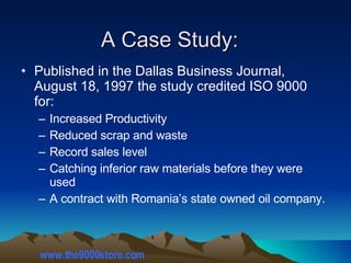 Published in the Dallas Business Journal, August 18, 1997 the study credited ISO 9000 for: Increased Productivity Reduced scrap and waste Record sales level Catching inferior raw materials before they were used A contract with Romania’s state owned oil company. A Case Study: www.the9000store.com 