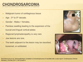 CHONDROSARCOMA
 Malignant tumor of cartilaginous tissue
 Age : 3rd to 5th decade.
 Gender : Males > females.
 Painless swelling leading to the expansion of the
buccal and lingual cortical plates
 Regional lymphadenopathy is very rare
 Jaw lesions are rare.
 The teeth adjacent to the lesion may be resorbed,
loosened, or exfoliated.
SanChita kundu et al. Clinicopathologic correlation of chondrosarcoma of mandible with a case report. Contemporary Clinical
Dentistry | Oct-Dec 2011 | Vol 2| Issue 4.
 
