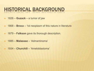 HISTORICAL BACKGROUND
 1826 – Guzack – a tumor of jaw
 1868 – Broca – 1st neoplasm of this nature in literature
 1879 – Falkson gave its thorough description.
 1885 – Malassez – ‘Admantinoma’
 1934 – Churchill – ‘Ameloblastoma’
 