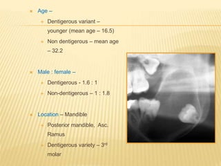  Age –
 Dentigerous variant –
younger (mean age – 16.5)
 Non dentigerous – mean age
– 32.2
 Male : female –
 Dentigerous - 1.6 : 1
 Non-dentigerous – 1 : 1.8
 Location – Mandible
 Posterior mandible, Asc.
Ramus
 Dentigerous variety – 3rd
molar
 
