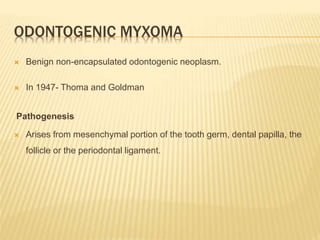 ODONTOGENIC MYXOMA
 Benign non-encapsulated odontogenic neoplasm.
 In 1947- Thoma and Goldman
Pathogenesis
 Arises from mesenchymal portion of the tooth germ, dental papilla, the
follicle or the periodontal ligament.
 