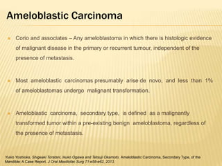 Ameloblastic Carcinoma
 Corio and associates – Any ameloblastoma in which there is histologic evidence
of malignant disease in the primary or recurrent tumour, independent of the
presence of metastasis.
 Most ameloblastic carcinomas presumably arise de novo, and less than 1%
of ameloblastomas undergo malignant transformation.
 Ameloblastic carcinoma, secondary type, is defined as a malignantly
transformed tumor within a pre-existing benign ameloblastoma, regardless of
the presence of metastasis.
Yukio Yoshioka, Shigeaki Toratani, Ikuko Ogawa and Tetsuji Okamoto. Ameloblastic Carcinoma, Secondary Type, of the
Mandible: A Case Report. J Oral Maxillofac Surg 71:e58-e62, 2013.
 