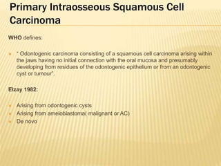 Primary Intraosseous Squamous Cell
Carcinoma
WHO defines:
 “ Odontogenic carcinoma consisting of a squamous cell carcinoma arising within
the jaws having no initial connection with the oral mucosa and presumably
developing from residues of the odontogenic epithelium or from an odontogenic
cyst or tumour”.
Elzay 1982:
 Arising from odontogenic cysts
 Arising from ameloblastoma( malignant or AC)
 De novo
 