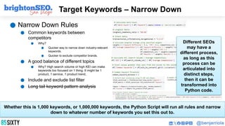 Target Keywords – Narrow Down
● Narrow Down Rules
● Common keywords between
competitors
● Why?
● Quicker way to narrow down industry-relevant
keywords.
● Quicker to exclude competitor brands.
● A good balance of different topics
● Why? High search volume or high KEI can make
keywords too focused on 1 thing. It might be 1
product, 1 service, 1 product trend,
● Include and exclude list filter
● Long tail keyword pattern analysis
Whether this is 1,000 keywords, or 1,000,000 keywords, the Python Script will run all rules and narrow
down to whatever number of keywords you set this out to.
Different SEOs
may have a
different process,
as long as this
process can be
articulated into
distinct steps,
then it can be
transformed into
Python code.
 