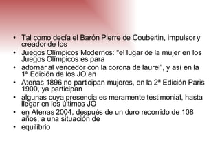 Tal como decía el Barón Pierre de Coubertin, impulsor y creador de los Juegos Olímpicos Modernos: “el lugar de la mujer en los Juegos Olímpicos es para adornar al vencedor con la corona de laurel”, y así en la 1ª Edición de los JO en Atenas 1896 no participan mujeres, en la 2ª Edición Paris 1900, ya participan algunas cuya presencia es meramente testimonial, hasta llegar en los últimos JO en Atenas 2004, después de un duro recorrido de 108 años, a una situación de equilibrio 