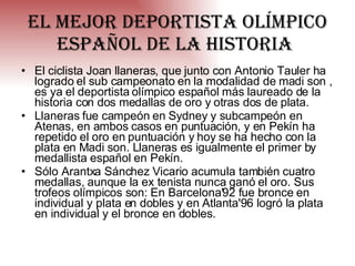 El mejor deportista olímpico español de la historia   El ciclista Joan llaneras, que junto con Antonio Tauler ha logrado el sub campeonato en la modalidad de madi son , es ya el deportista olímpico español más laureado de la historia con dos medallas de oro y otras dos de plata. Llaneras fue campeón en Sydney y subcampeón en Atenas, en ambos casos en puntuación, y en Pekín ha repetido el oro en puntuación y hoy se ha hecho con la plata en Madi son. Llaneras es igualmente el primer by medallista español en Pekín. Sólo Arantxa Sánchez Vicario acumula también cuatro medallas, aunque la ex tenista nunca ganó el oro. Sus trofeos olímpicos son: En Barcelona'92 fue bronce en individual y plata en dobles y en Atlanta'96 logró la plata en individual y el bronce en dobles. 