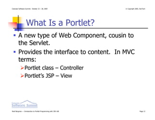Colorado Software Summit: October 23 – 28, 2005                   © Copyright 2005, DevTech




                  What Is a Portlet?
        A new type of Web Component, cousin to
        the Servlet.
        Provides the interface to content. In MVC
        terms:
                Portlet class – Controller
                Portlet’s JSP – View




Noel Bergman — Introduction to Portlet Programming with JSR-168                    Page 12
 