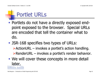 Colorado Software Summit: October 23 – 28, 2005                   © Copyright 2005, DevTech




                  Portlet URLs
        Portlets do not have a directly exposed end-
        point exposed to the browser. Special URLs
        are encoded that tell the container what to
        do.
        JSR-168 specifies two types of URLs:
                ActionURL – invokes a portlet’s action handling.
                RenderURL – invokes a portlet’s render behavior.
        We will cover these concepts in more detail
        later.
Noel Bergman — Introduction to Portlet Programming with JSR-168                    Page 16
 