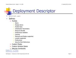 Colorado Software Summit: October 23 – 28, 2005                   © Copyright 2005, DevTech




                  Deployment Descriptor
        portlet.xml
        Defines:
                Portlets
                    •    Name
                    •    Display Name
                    •    Portlet Class
                    •    Initialization Parameters
                    •    Resource Bundle
                    •    Preferences Validator
                    •    Caching
                    •    Markups and Modes supported
                    •    Locales supported
                    •    Preferences
                    •    Security Role References
                Custom Modes
                Custom Window States
                Security Constraints


Noel Bergman — Introduction to Portlet Programming with JSR-168                    Page 19
 