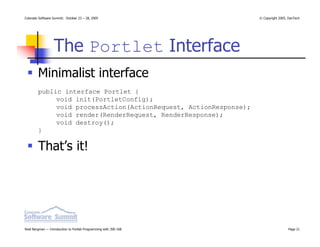 Colorado Software Summit: October 23 – 28, 2005                   © Copyright 2005, DevTech




                  The Portlet Interface
        Minimalist interface
        public interface Portlet {
             void init(PortletConfig);
             void processAction(ActionRequest, ActionResponse);
             void render(RenderRequest, RenderResponse);
             void destroy();
        }

        That’s it!




Noel Bergman — Introduction to Portlet Programming with JSR-168                    Page 21
 
