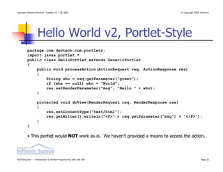 Colorado Software Summit: October 23 – 28, 2005                                    © Copyright 2005, DevTech




                  Hello World v2, Portlet-Style
         package com.devtech.com.portlets;
         import javax.portlet.*
         public class HelloPortlet extends GenericPortlet
         {
             public void processAction(ActionRequest req, ActionResponse res)
             {
                 String who = req.getParameter(“greet”);
                 if (who == null) who = “World”;
                 res.setRenderParameter(“msg”, “Hello ” + who);
             }

                  protected void doView(RenderRequest req, RenderResponse res)
                  {
                      res.setContentType(“text/html”);
                      res.getWriter().writeln(“<P>” + req.getParameter(“msg”) + “</P>”);
                  }
         }

         • This portlet would NOT work as-is. We haven’t provided a means to access the action.




Noel Bergman — Introduction to Portlet Programming with JSR-168                                     Page 25
 